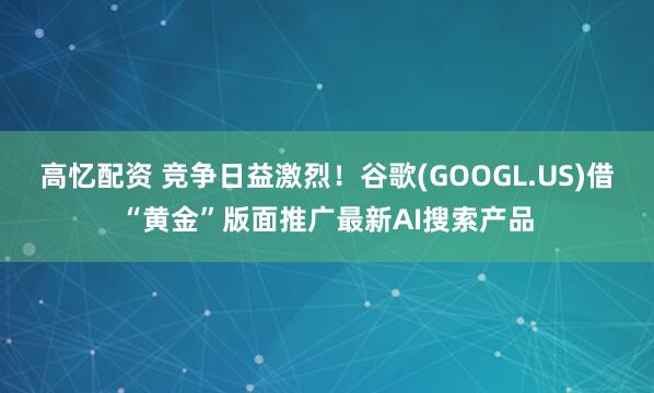 高忆配资 竞争日益激烈！谷歌(GOOGL.US)借“黄金”版面推广最新AI搜索产品