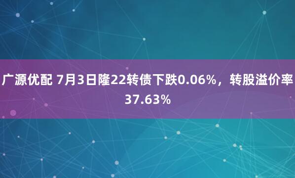 广源优配 7月3日隆22转债下跌0.06%，转股溢价率37.63%