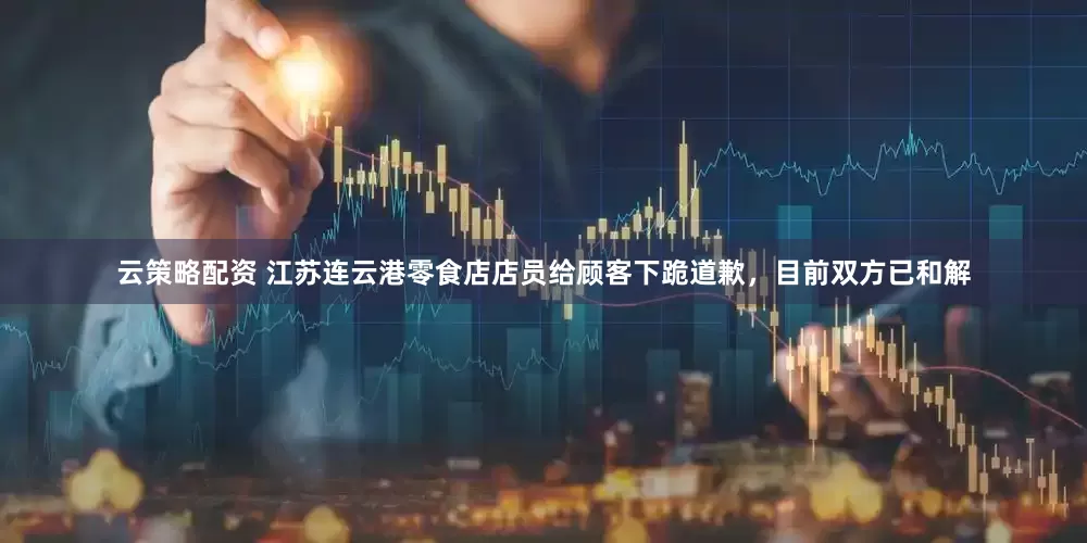 云策略配资 江苏连云港零食店店员给顾客下跪道歉，目前双方已和解