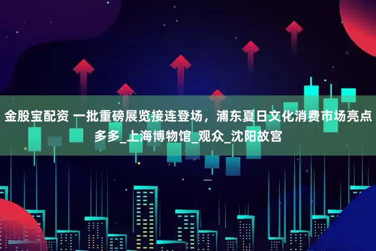 金股宝配资 一批重磅展览接连登场，浦东夏日文化消费市场亮点多多_上海博物馆_观众_沈阳故宫
