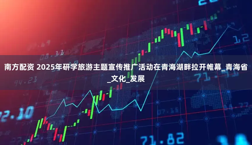 南方配资 2025年研学旅游主题宣传推广活动在青海湖畔拉开帷幕_青海省_文化_发展