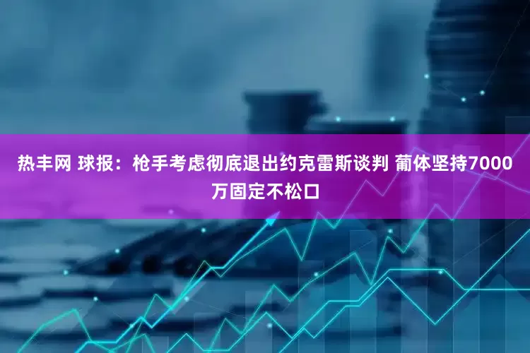 热丰网 球报：枪手考虑彻底退出约克雷斯谈判 葡体坚持7000万固定不松口