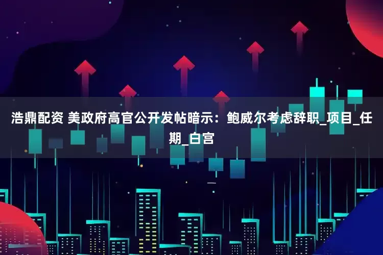 浩鼎配资 美政府高官公开发帖暗示：鲍威尔考虑辞职_项目_任期_白宫