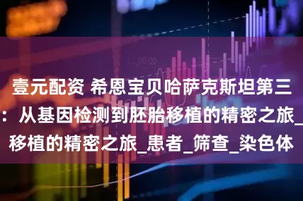 壹元配资 希恩宝贝哈萨克斯坦第三代试管婴儿流程：从基因检测到胚胎移植的精密之旅_患者_筛查_染色体