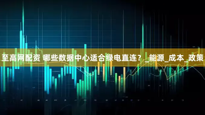 至高网配资 哪些数据中心适合绿电直连？_能源_成本_政策