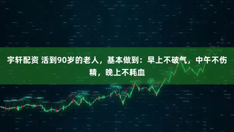 宇轩配资 活到90岁的老人，基本做到：早上不破气，中午不伤精，晚上不耗血