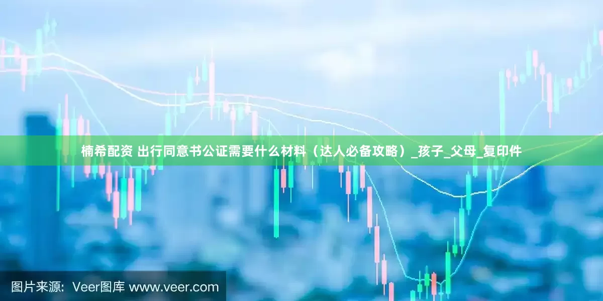 楠希配资 出行同意书公证需要什么材料（达人必备攻略）_孩子_父母_复印件