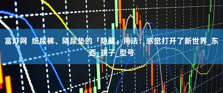 富灯网  纸尿裤、隔尿垫的「隐藏」用法：感觉打开了新世界_东西_孩子_型号