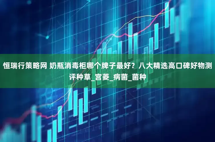 恒瑞行策略网 奶瓶消毒柜哪个牌子最好？八大精选高口碑好物测评种草_宫菱_病菌_菌种