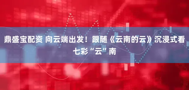 鼎盛宝配资 向云端出发！跟随《云南的云》沉浸式看七彩“云”南