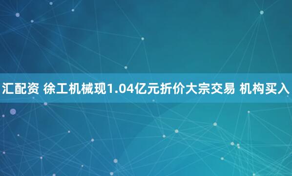 汇配资 徐工机械现1.04亿元折价大宗交易 机构买入
