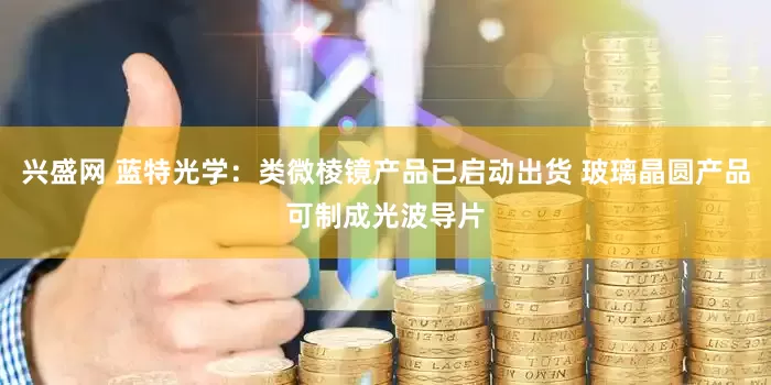 兴盛网 蓝特光学：类微棱镜产品已启动出货 玻璃晶圆产品可制成光波导片