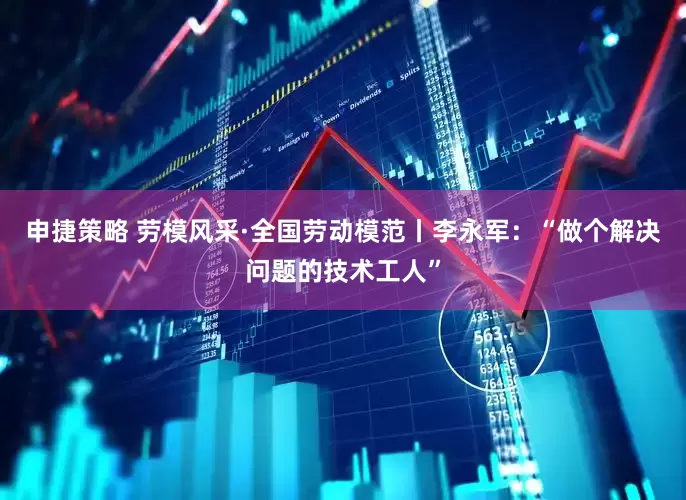 申捷策略 劳模风采·全国劳动模范丨李永军：“做个解决问题的技术工人”