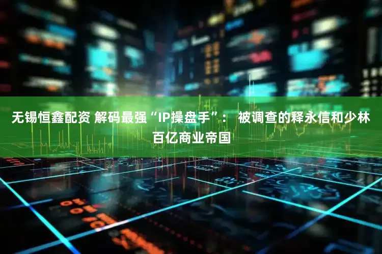 无锡恒鑫配资 解码最强“IP操盘手”： 被调查的释永信和少林百亿商业帝国