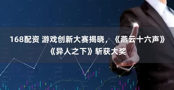 168配资 游戏创新大赛揭晓，《燕云十六声》《异人之下》斩获大奖