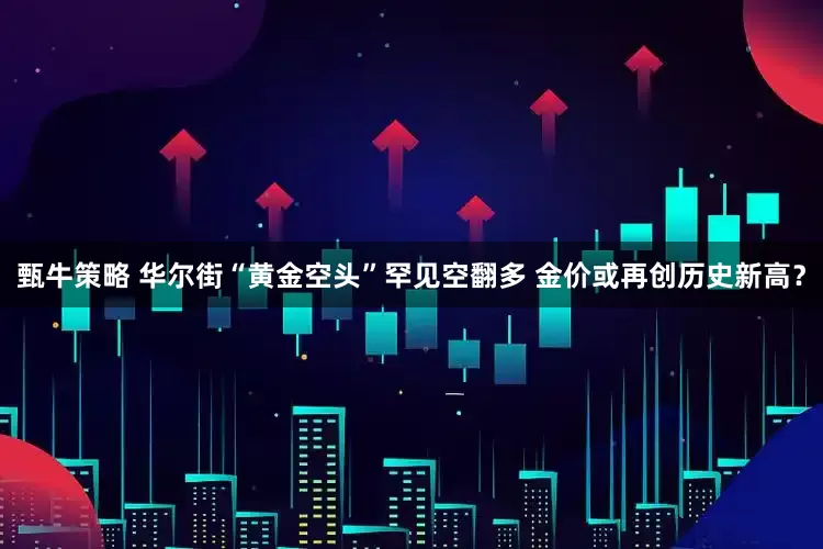 甄牛策略 华尔街“黄金空头”罕见空翻多 金价或再创历史新高？