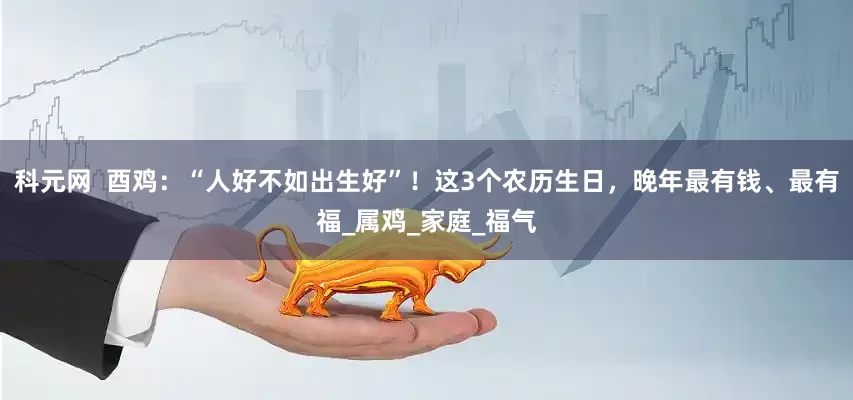 科元网  酉鸡：“人好不如出生好”！这3个农历生日，晚年最有钱、最有福_属鸡_家庭_福气