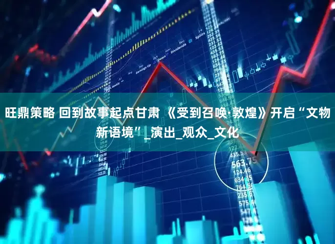 旺鼎策略 回到故事起点甘肃 《受到召唤·敦煌》开启“文物新语境”_演出_观众_文化