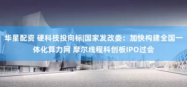 华星配资 硬科技投向标|国家发改委:加快构建全国一体化算力网 摩尔线程科创板IPO过会
