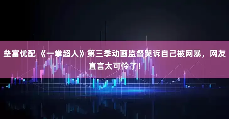 垒富优配 《一拳超人》第三季动画监督哭诉自己被网暴，网友直言太可怜了！