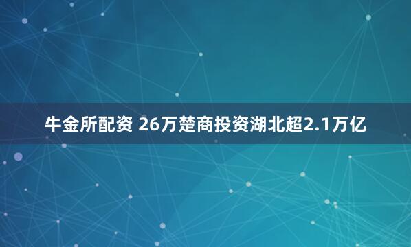 牛金所配资 26万楚商投资湖北超2.1万亿