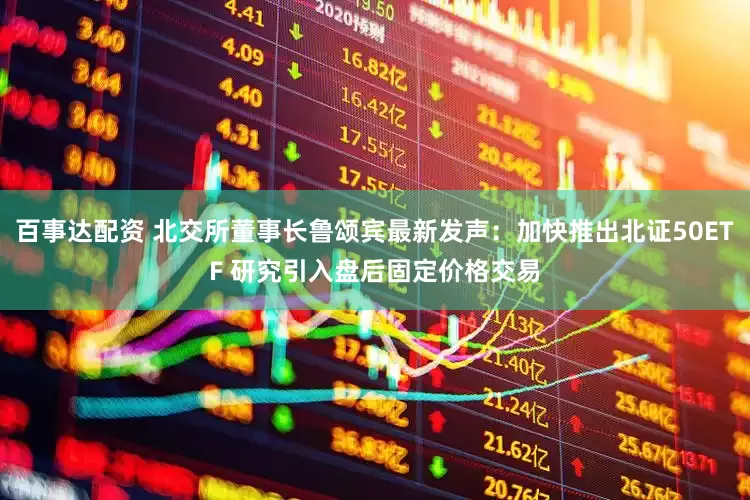 百事达配资 北交所董事长鲁颂宾最新发声：加快推出北证50ETF 研究引入盘后固定价格交易