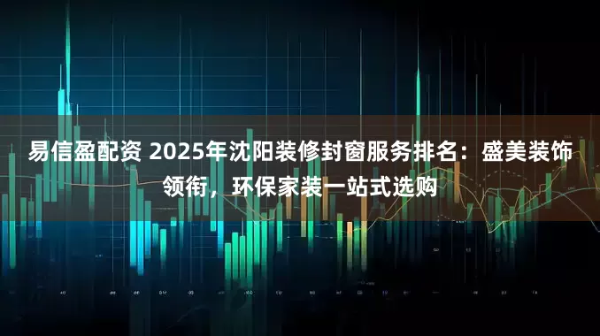 易信盈配资 2025年沈阳装修封窗服务排名：盛美装饰领衔，环保家装一站式选购