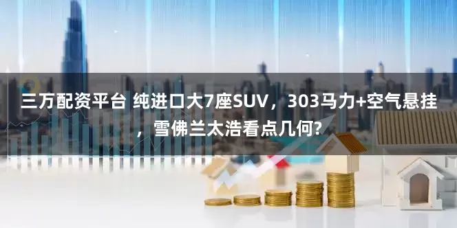三万配资平台 纯进口大7座SUV,303马力+空气悬挂,雪佛兰太浩看点几何?