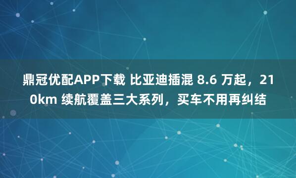 鼎冠优配APP下载 比亚迪插混 8.6 万起,210km 续航覆盖三大系列,买车不用再纠结