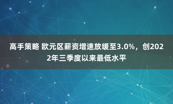 高手策略 欧元区薪资增速放缓至3.0%，创2022年三季度以来最低水平