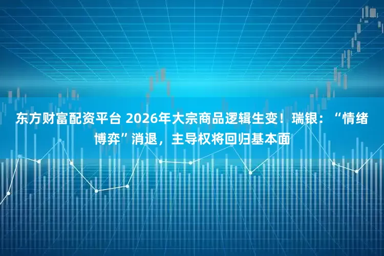 东方财富配资平台 2026年大宗商品逻辑生变！瑞银：“情绪博弈”消退，主导权将回归基本面
