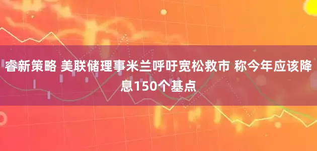 睿新策略 美联储理事米兰呼吁宽松救市 称今年应该降息150个基点