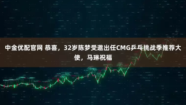 中金优配官网 恭喜,32岁陈梦受邀出任CMG乒乓挑战季推荐大使,马琳祝福
