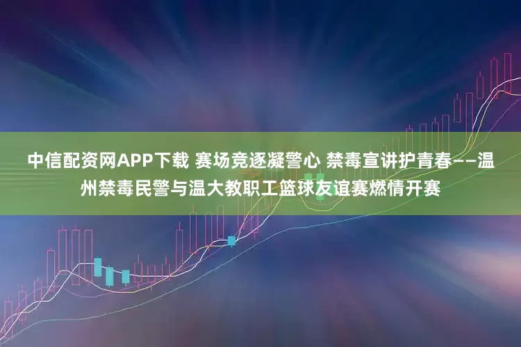 中信配资网APP下载 赛场竞逐凝警心 禁毒宣讲护青春——温州禁毒民警与温大教职工篮球友谊赛燃情开赛