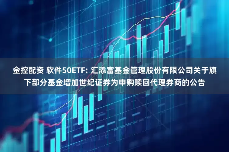 金控配资 软件50ETF: 汇添富基金管理股份有限公司关于旗下部分基金增加世纪证券为申购赎回代理券商的公告