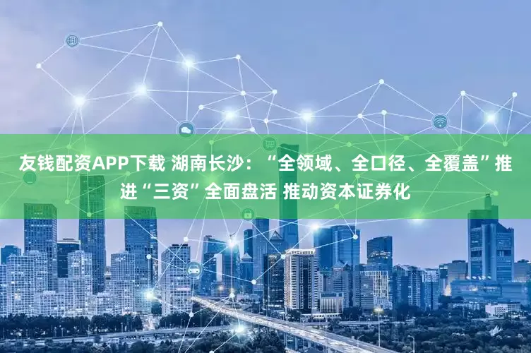 友钱配资APP下载 湖南长沙：“全领域、全口径、全覆盖”推进“三资”全面盘活 推动资本证券化