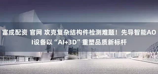 富成配资 官网 攻克复杂结构件检测难题！先导智能AOI设备以“AI+3D”重塑品质新标杆