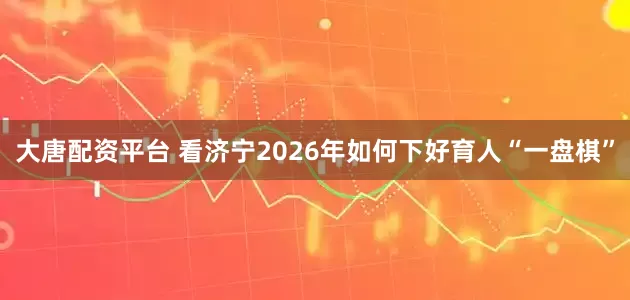 大唐配资平台 看济宁2026年如何下好育人“一盘棋”