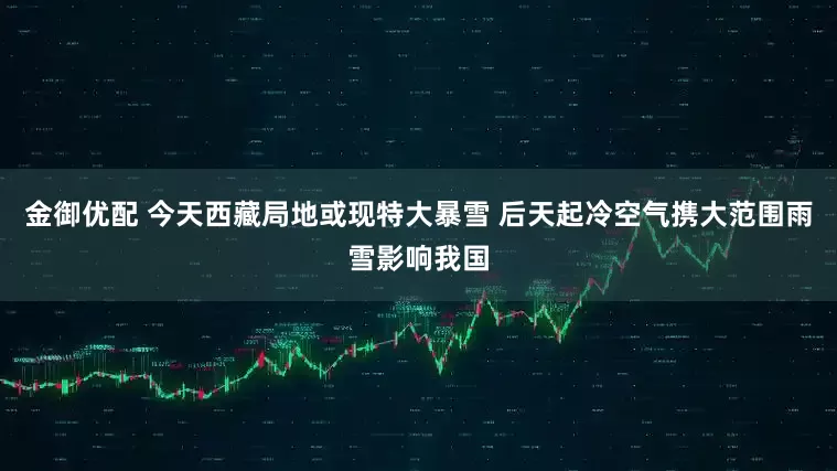 金御优配 今天西藏局地或现特大暴雪 后天起冷空气携大范围雨雪影响我国