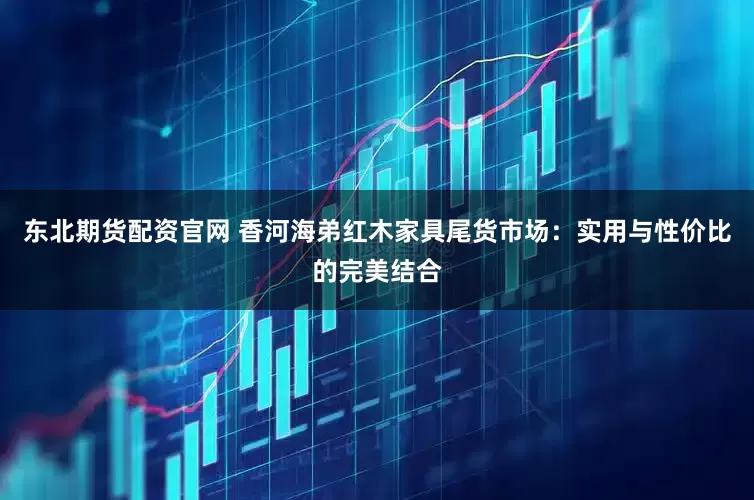 东北期货配资官网 香河海弟红木家具尾货市场：实用与性价比的完美结合