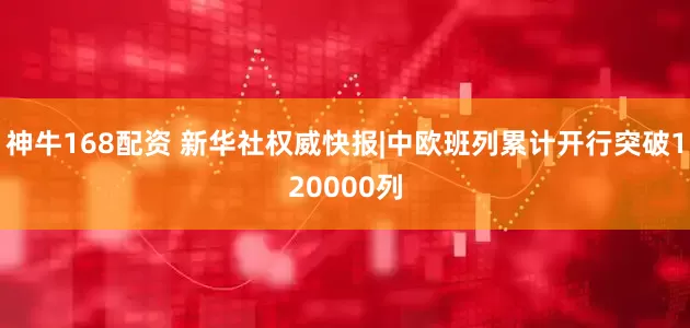 神牛168配资 新华社权威快报|中欧班列累计开行突破120000列