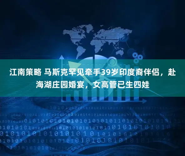 江南策略 马斯克罕见牵手39岁印度裔伴侣，赴海湖庄园婚宴，女高管已生四娃